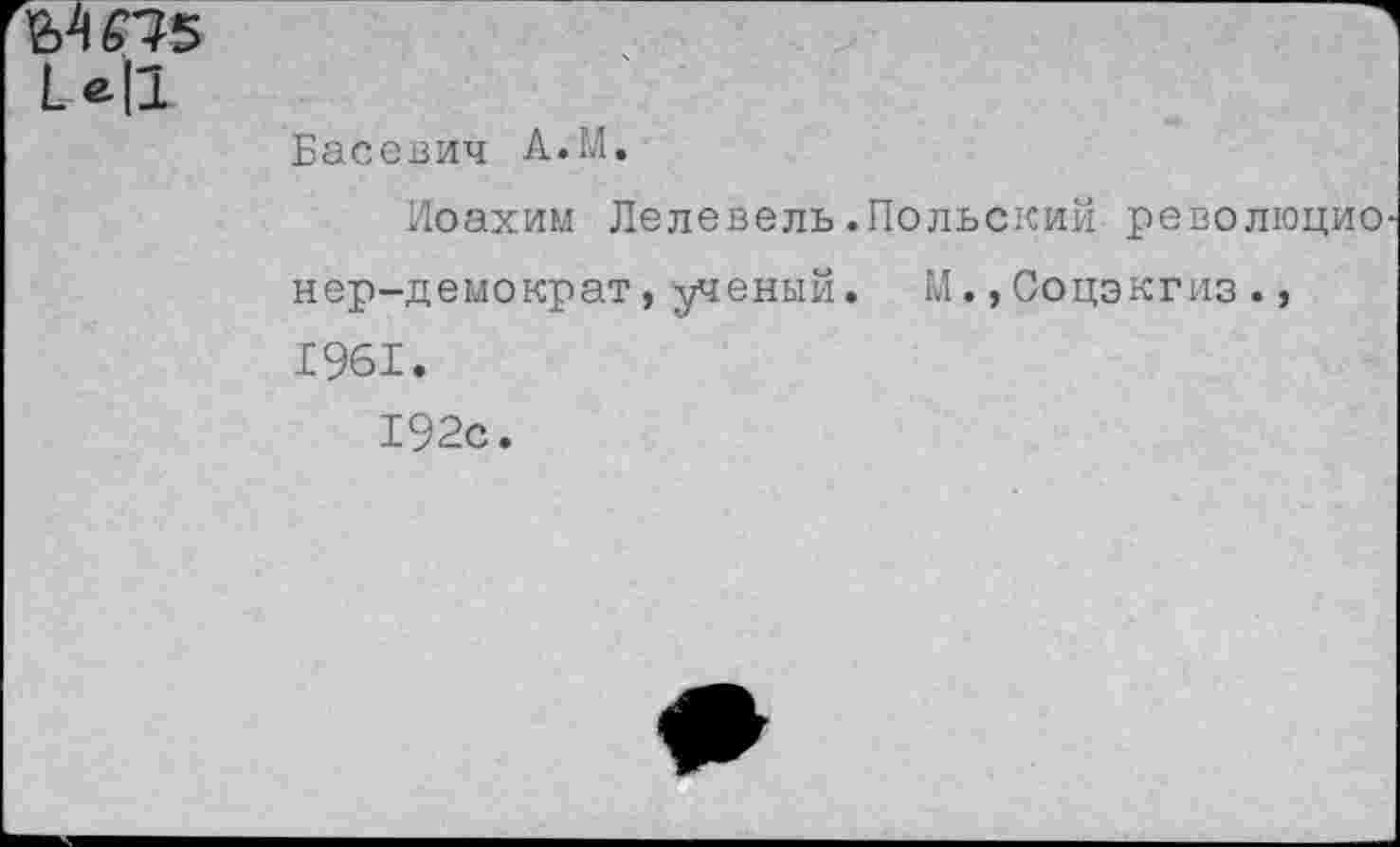 ﻿МО5
I е|1
Басевич А.М.
Иоахим Лелевель.Польский революционер-демократ , ученый. М.,Соцэкгиз., 1961.
192с.